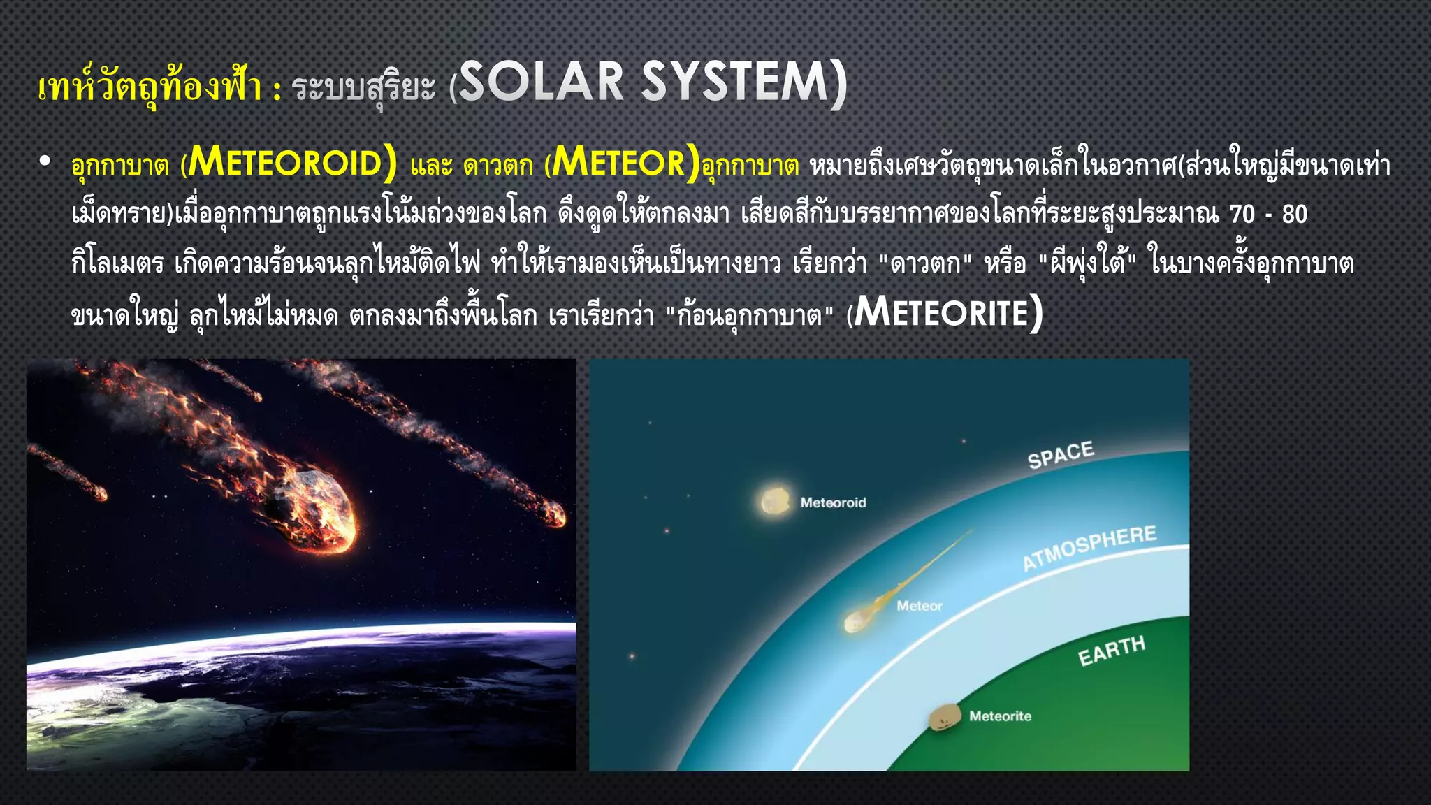 เทห์วัตถุท้องฟ้า :
• อุกกาบาต (METEOROID) และ ดาวตก (METEOR)อุกกาบาต หมายถึงเศษวัตถุขนาดเล็กในอวกาศ(ส่วนใหญ่มีขนาดเท่า
เม็ดทราย)เมื่ออุกกาบาตถูกแรงโน้มถ่วงของโลก ดึงดูดให้ตกลงมา เสียดสีกับบรรยากาศของโลกที่ระยะสูงประมาณ 70 - 80
กิโลเมตร เกิดความร้อนจนลุกไหม้ติดไฟ ทาให้เรามองเห็นเป็นทางยาว เรียกว่า "ดาวตก" หรือ "ผีพุ่งใต้" ในบางครั้งอุกกาบาต
ขนาดใหญ่ ลุกไหม้ไม่หมด ตกลงมาถึงพื้นโลก เราเรียกว่า "ก้อนอุกกาบาต" (METEORITE)
 