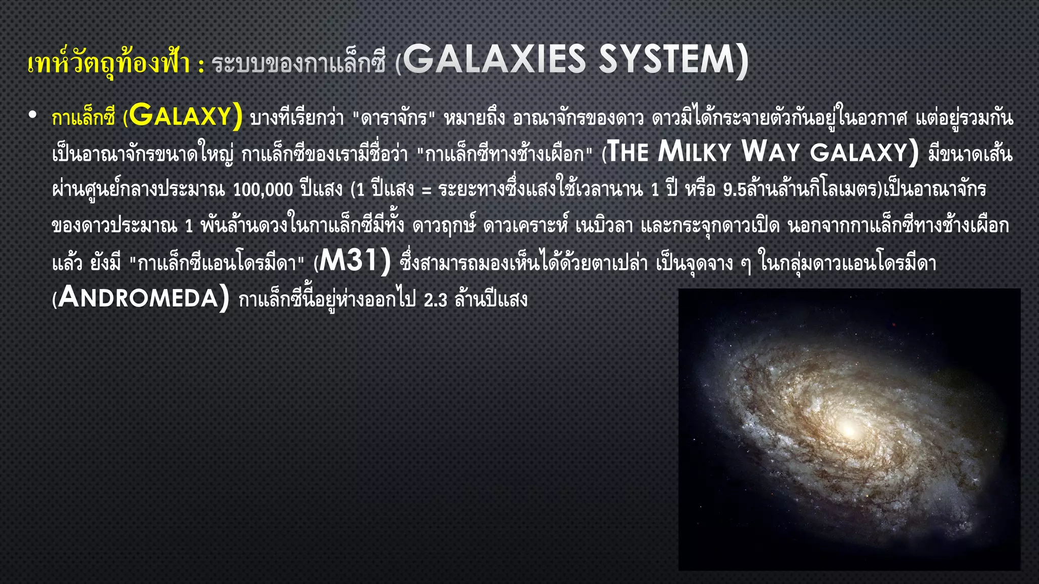 • กาแล็กซี (GALAXY) บางทีเรียกว่า "ดาราจักร" หมายถึง อาณาจักรของดาว ดาวมิได้กระจายตัวกันอยู่ในอวกาศ แต่อยู่รวมกัน
เป็นอาณาจักรขนาดใหญ่ กาแล็กซีของเรามีชื่อว่า "กาแล็กซีทางช้างเผือก" (THE MILKY WAY GALAXY) มีขนาดเส้น
ผ่านศูนย์กลางประมาณ 100,000 ปีแสง (1 ปีแสง = ระยะทางซึ่งแสงใช้เวลานาน 1 ปี หรือ 9.5ล้านล้านกิโลเมตร)เป็นอาณาจักร
ของดาวประมาณ 1 พันล้านดวงในกาแล็กซีมีทั้ง ดาวฤกษ์ ดาวเคราะห์ เนบิวลา และกระจุกดาวเปิด นอกจากกาแล็กซีทางช้างเผือก
แล้ว ยังมี "กาแล็กซีแอนโดรมีดา" (M31) ซึ่งสามารถมองเห็นได้ด้วยตาเปล่า เป็นจุดจาง ๆ ในกลุ่มดาวแอนโดรมีดา
(ANDROMEDA) กาแล็กซีนี้อยู่ห่างออกไป 2.3 ล้านปีแสง
เทห์วัตถุท้องฟ้า :
 