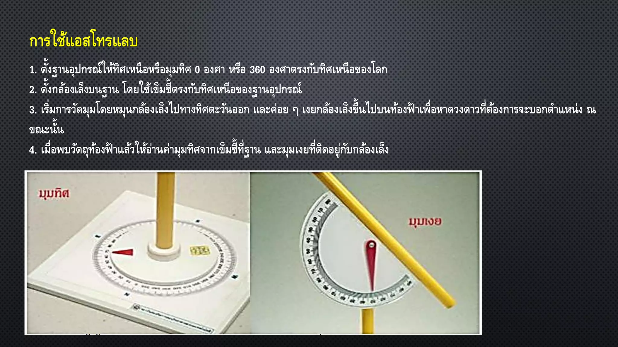 การใช้แอสโทรแลบ
1. ตั้งฐานอุปกรณ์ให้ทิศเหนือหรือมุมทิศ 0 องศา หรือ 360 องศาตรงกับทิศเหนือของโลก
2. ตั้งกล้องเล็งบนฐาน โดยใช้เข็มชี้ตรงกับทิศเหนือของฐานอุปกรณ์
3. เริ่มการวัดมุมโดยหมุนกล้องเล็งไปทางทิศตะวันออก และค่อย ๆ เงยกล้องเล็งขึ้นไปบนท้องฟ้ าเพื่อหาดวงดาวที่ต้องการจะบอกตาแหน่ง ณ
ขณะนั้น
4. เมื่อพบวัตถุท้องฟ้ าแล้วให้อ่านค่ามุมทิศจากเข็มชี้ที่ฐาน และมุมเงยที่ติดอยู่กับกล้องเล็ง
 