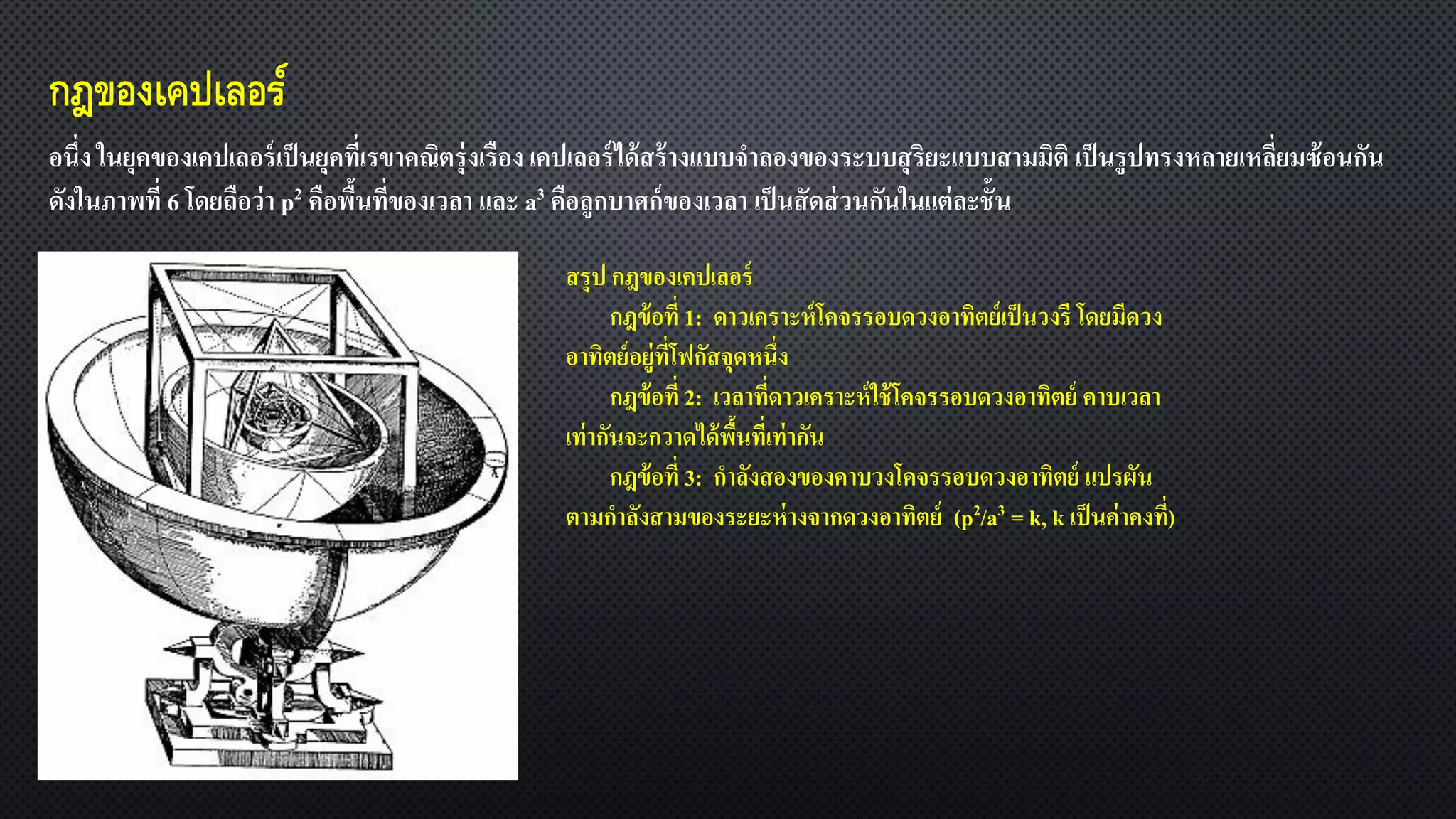 กฎของเคปเลอร์
อนึ่ง ในยุคของเคปเลอร์เป็นยุคที่เรขาคณิตรุ่งเรือง เคปเลอร์ได้สร้างแบบจาลองของระบบสุริยะแบบสามมิติ เป็นรูปทรงหลายเหลี่ยมซ้อนกัน
ดังในภาพที่ 6 โดยถือว่า p2 คือพื้นที่ของเวลา และ a3 คือลูกบาศก์ของเวลา เป็นสัดส่วนกันในแต่ละชั้น
สรุป กฎของเคปเลอร์
กฎข้อที่ 1: ดาวเคราะห์โคจรรอบดวงอาทิตย์เป็นวงรี โดยมีดวง
อาทิตย์อยู่ที่โฟกัสจุดหนึ่ง
กฎข้อที่ 2: เวลาที่ดาวเคราะห์ใช้โคจรรอบดวงอาทิตย์ คาบเวลา
เท่ากันจะกวาดได้พื้นที่เท่ากัน
กฎข้อที่ 3: กาลังสองของคาบวงโคจรรอบดวงอาทิตย์ แปรผัน
ตามกาลังสามของระยะห่างจากดวงอาทิตย์ (p2/a3 = k, k เป็นค่าคงที่)
 