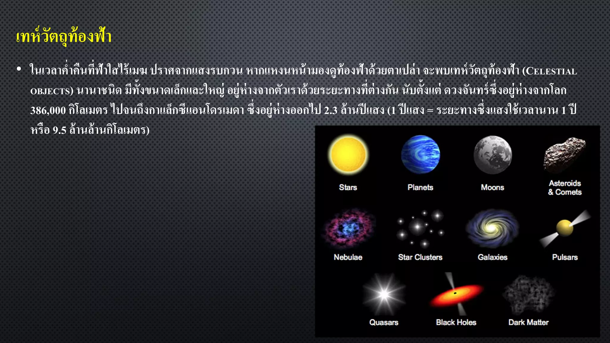 เทห์วัตถุท้องฟ้า
• ในเวลาค่าคืนที่ฟ้าใสไร้เมฆ ปราศจากแสงรบกวน หากแหงนหน้ามองดูท้องฟ้าด้วยตาเปล่า จะพบเทห์วัตถุท้องฟ้า (CELESTIAL
OBJECTS) นานาชนิด มีทั้งขนาดเล็กและใหญ่ อยู่ห่างจากตัวเราด้วยระยะทางที่ต่างกัน นับตั้งแต่ ดวงจันทร์ซึ่งอยู่ห่างจากโลก
386,000 กิโลเมตร ไปจนถึงกาแล็กซีแอนโดรเมดา ซึ่งอยู่ห่างออกไป 2.3 ล้านปีแสง (1 ปีแสง = ระยะทางซึ่งแสงใช้เวลานาน 1 ปี
หรือ 9.5 ล้านล้านกิโลเมตร)
 