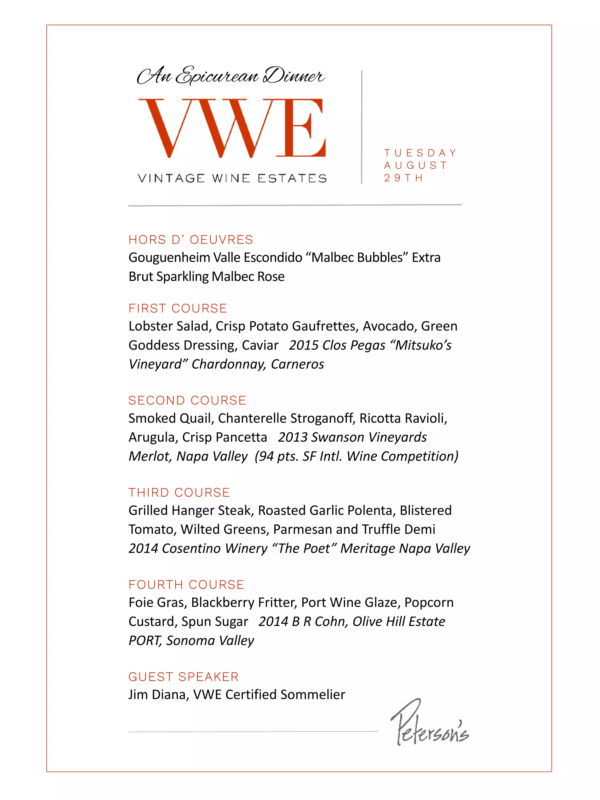 HORS D’ OEUVRES
Gouguenheim Valle Escondido “Malbec Bubbles” Extra
Brut Sparkling Malbec Rose
FIRST COURSE
Lobster Salad, Crisp Potato Gaufrettes, Avocado, Green
Goddess Dressing, Caviar 2015 Clos Pegas “Mitsuko’s
Vineyard” Chardonnay, Carneros
SECOND COURSE
Smoked Quail, Chanterelle Stroganoff, Ricotta Ravioli,
Arugula, Crisp Pancetta 2013 Swanson Vineyards
Merlot, Napa Valley (94 pts. SF Intl. Wine Competition)
THIRD COURSE
Grilled Hanger Steak, Roasted Garlic Polenta, Blistered
Tomato, Wilted Greens, Parmesan and Truffle Demi
2014 Cosentino Winery “The Poet” Meritage Napa Valley
FOURTH COURSE
Foie Gras, Blackberry Fritter, Port Wine Glaze, Popcorn
Custard, Spun Sugar 2014 B R Cohn, Olive Hill Estate
PORT, Sonoma Valley
GUEST SPEAKER
Jim Diana, VWE Certified Sommelier
An Epicurean Dinner
T U E S D A Y
A U G U S T
2 9 T H