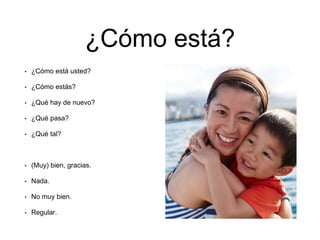 ¿Cómo está?
• ¿Cómo está usted?
• ¿Cómo estás?
• ¿Qué hay de nuevo?
• ¿Qué pasa?
• ¿Qué tal?
• (Muy) bien, gracias.
• Nada.
• No muy bien.
• Regular.
 