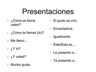 Presentaciones
• ¿Cómo se llama
usted?
• ¿Cómo te llamas (tú)?
• Me llamo…
• ¿Y tú?
• ¿Y usted?
• Mucho gusto.
• El gusto es mío.
• Encantado/a.
• Igualmente.
• Éste/Ésta es…
• Le presento a…
• Te presento a…
 