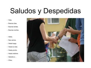 Saludos y Despedidas
• Hola.
• Buenos días.
• Buenas tardes.
• Buenas noches.
• Adiós.
• Nos vemos.
• Hasta luego.
• Hasta la vista.
• Hasta pronto.
• Hasta mañana.
• Saludos a…
• Chau.
 