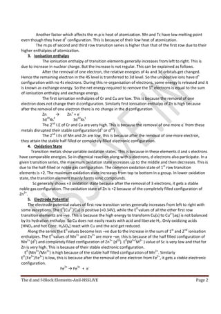 The d and f-Block Elements-Anil-HSSLiVE Page 2
Another factor which affects the m.p is heat of atomization. Mn and Tc have low melting point
even though they have d5
configuration. This is because of their low heat of atomization.
The m.ps of second and third row transition series is higher than that of the first row due to their
higher enthalpies of atomization.
3. Ionisation enthalpy
The ionisation enthalpy of transition elements generally increases from left to right. This is
due to increase in nuclear charge. But the increase is not regular. This can be explained as follows.
After the removal of one electron, the relative energies of 4s and 3d orbitals get changed.
Hence the remaining electron in the 4S level is transferred to 3d level. So the unipositive ions have dn
configuration with no 4s electrons. During this re-organisation of electrons, some energy is released and it
is known as exchange energy. So the net energy required to remove the 1st
electrons is equal to the sum
of ionisation enthalpy and exchange energy.
The first ionisation enthalpies of Cr and Cu are low. This is because the removal of one
electron does not change their d configuration. Similarly first ionisation enthalpy of Zn is high because
after the removal of one electron there is no change in the d configuration
Zn → Zn+
+ e-
3d10
4s2
3d10
4s1
The 2nd
I.E of Cr and Cu are very high. This is because the removal of one more e-
from these
metals disrupted their stable configuration (d5
or d10
)
The 2nd
I.Es of Mn and Zn are low, this is because after the removal of one more electron,
they attain the stable half filled or completely filled electronic configuration.
4. Oxidation State
Transition metals show variable oxidation states. This is because in these elements d and s electrons
have comparable energies. So in chemical reaction along with s-electrons, d-electrons also participate. In a
given transition series, the maximum oxidation state increases up to the middle and then decreases. This is
due to the half-filled or noble gas configuration. The common oxidation state of 1st
row transition
elements is +2. The maximum oxidation state increases from top to bottom in a group. In lower oxidation
state, the transition element mainly forms ionic compounds.
Sc generally shows +3 oxidation state because after the removal of 3 electrons, it gets a stable
noble gas configuration. The oxidation state of Zn is +2 because of the completely filled configuration of
Zn2+
.
5. Electrode Potential
The electrode potential values of first row transition series generally increases from left to right with
some exceptions. The E0
(Cu2+
/Cu) is positive (+0.34V), while the E0
values of all the other first row
transition elements are –ve. This is because the high energy to transform Cu(s) to Cu2+
(aq) is not balanced
by its hydration enthalpy. So Cu does not easily reacts with acid and liberate H2. Only oxidizing acids
[HNO3 and hot Conc. H2SO4] react with Cu and the acid get reduced.
Along the series the E0
values become less –ve due to the increase in the sum of 1st
and 2nd
ionisation
enthalpies. The E0
values of Mn2+
and Zn2+
are more –ve, this is because of the half filled configuration of
Mn2+
(d5
) and completely filled configuration of Zn2+
(d10
). E0
(M3+/
M2+
) value of Sc is very low and that for
Zn is very high. This is because of their stable electronic configuration.
E0
(Mn3+
/Mn2+
) is high because of the stable half filled configuration of Mn2+
. Similarly
E0
(Fe2+
/Fe3+
) is low, this is because after the removal of one electron from Fe2+
, it gets a stable electronic
configuration.
Fe2+
→ Fe3+
+ e-
 