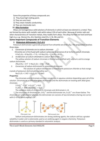 The d and f-Block Elements-Anil-HSSLiVE Page 4
Some the properties of these compounds are:
1) They have high melting point.
2) They are very hard.
3) They retain metallic conductivity.
4) They are chemically inert.
11. Alloy Formation
Alloys are homogeneous solid solutions of elements in which at least one element is a metal. They
are formed by atoms with metallic radii within about 15% of each other. Because of similar radii and
other characteristics of Transition metals, they readily form alloys. The alloys formed are hard and have
high m.p. e.g.: Bronze (Cu, Zn), Stainless steel (Fe, C, Ni, Mn and Cr).
Some Important Compounds of Transition Elements
1. Potassium dichromate ( K2Cr2O7)
Potassium dichromate is generally prepared from chromite ore (FeCr2O4). The preparation involves
three steps.
1. Conversion of chromite ore to sodium chromate
Chromite ore is first fused with sodium carbonate in presence of air to form sodium chromate.
4 FeCr2O4 + 8 Na2CO3 + 7 O2 → 8 Na2CrO4 + 2 Fe2O3 + 8 CO2
2. Acidification of sodium chromate to sodium dichromate
The yellow solution of sodium chromate is filtered and acidified with sulphuric acid to orange
sodium dichromate.
2Na2CrO4 + 2 H+
→ Na2Cr2O7 + 2 Na+
+ H2O
3. Conversion of sodium dichromate to potassium dichromate
The solution of sodium dichromate is treated with potassium chloride so that orange
crystals of potassium dichromate crystallise out.
Na2Cr2O7 + 2 KCl → K2Cr2O7 + 2 NaCl
Properties
The chromate and dichromate are inter convertible in aqueous solution depending upon pH of the
solution. Chromate on acidification gives dichromate and the dichromate on treating with alkali gives
chromate.
2 CrO4
2–
+ 2H+
→ Cr2O7
2–
+ H2O
Cr2O7
2–
+ 2OH-
→ 2 CrO4
2–
+ H2O
The oxidation state of chromium in chromate and dichromate is +6.
The structures of chromate ion, CrO4
2–
and the dichromate ion, Cr2O7
2–
are shown below. The
chromate ion is tetrahedral whereas the dichromate ion consists of two tetrahedra sharing one corner
with Cr–O–Cr bond angle of 126°.
Sodium and potassium dichromates are strong oxidising agents; the sodium salt has a greater
solubility in water and is extensively used as an oxidising agent in organic chemistry. Potassium
dichromate is used as a primary standard in volumetric analysis.
 