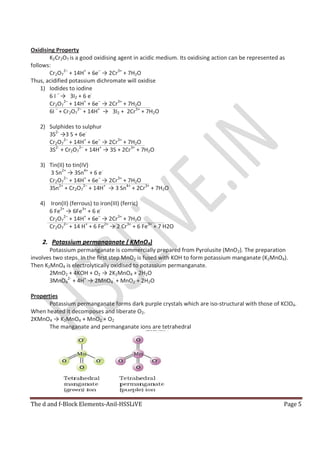 The d and f-Block Elements-Anil-HSSLiVE Page 5
Oxidising Property
K2Cr2O7 is a good oxidising agent in acidic medium. Its oxidising action can be represented as
follows:
Cr2O7
2–
+ 14H+
+ 6e–
→ 2Cr3+
+ 7H2O
Thus, acidified potassium dichromate will oxidise
1) Iodides to iodine
6 I –
→ 3I2 + 6 e-
Cr2O7
2–
+ 14H+
+ 6e–
→ 2Cr3+
+ 7H2O
6I –
+ Cr2O7
2–
+ 14H+
→ 3I2 + 2Cr3+
+ 7H2O
2) Sulphides to sulphur
3S2-
→3 S + 6e-
Cr2O7
2–
+ 14H+
+ 6e–
→ 2Cr3+
+ 7H2O
3S2-
+ Cr2O7
2–
+ 14H+
→ 3S + 2Cr3+
+ 7H2O
3) Tin(II) to tin(IV)
3 Sn2+
→ 3Sn4+
+ 6 e-
Cr2O7
2–
+ 14H+
+ 6e–
→ 2Cr3+
+ 7H2O
3Sn2+
+ Cr2O7
2–
+ 14H+
→ 3 Sn4+
+ 2Cr3+
+ 7H2O
4) Iron(II) (ferrous) to iron(III) (ferric)
6 Fe2+
→ 6Fe3+
+ 6 e-
Cr2O7
2–
+ 14H+
+ 6e–
→ 2Cr3+
+ 7H2O
Cr2O7
2–
+ 14 H+
+ 6 Fe2+
→ 2 Cr3+
+ 6 Fe3+
+ 7 H2O
2. Potassium permanganate ( KMnO4)
Potassium permanganate is commercially prepared from Pyrolusite (MnO2). The preparation
involves two steps. In the first step MnO2 is fused with KOH to form potassium manganate (K2MnO4).
Then K2MnO4 is electrolytically oxidised to potassium permanganate.
2MnO2 + 4KOH + O2 → 2K2MnO4 + 2H2O
3MnO4
2-
+ 4H+
→ 2MnO4
-
+ MnO2 + 2H2O
Properties
Potassium permanganate forms dark purple crystals which are iso-structural with those of KClO4.
When heated it decomposes and liberate O2.
2KMnO4 → K2MnO4 + MnO2 + O2
The manganate and permanganate ions are tetrahedral
 