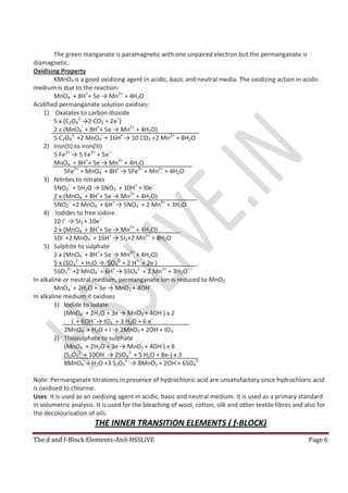 The d and f-Block Elements-Anil-HSSLiVE Page 6
The green manganate is paramagnetic with one unpaired electron but the permanganate is
diamagnetic.
Oxidising Property
KMnO4 is a good oxidizing agent in acidic, basic and neutral media. The oxidizing action in acidic
medium is due to the reaction:
MnO4
-
+ 8H+
+ 5e-
→ Mn2+
+ 4H2O
Acidified permanganate solution oxidises:
1) Oxalates to carbon dioxide
5 x (C2O4
2-
→2 CO2 + 2e–
)
2 x (MnO4
-
+ 8H+
+ 5e-
→ Mn2+
+ 4H2O)
5 C2O4
2-
+2 MnO4
-
+ 16H+
→ 10 CO2 +2 Mn2+
+ 8H2O
2) Iron(II) to iron(III)
5 Fe2+
→ 5 Fe3+
+ 5e–
MnO4
-
+ 8H+
+ 5e-
→ Mn2+
+ 4H2O
5Fe2+
+ MnO4
-
+ 8H+
→ 5Fe3+
+ Mn2+
+ 4H2O
3) Nitrites to nitrates
5NO2
–
+ 5H2O → 5NO3
-
+ 10H+
+ l0e–
2 x (MnO4
-
+ 8H+
+ 5e-
→ Mn2+
+ 4H2O)
5NO2
–
+2 MnO4
-
+ 6H+
→ 5NO3
-
+ 2 Mn2+
+ 3H2O
4) Iodides to free iodine.
10 I–
→ 5I2 + 10e–
2 x (MnO4
-
+ 8H+
+ 5e-
→ Mn2+
+ 4H2O)
10I-
+2 MnO4
-
+ 16H+
→ 5I2+2 Mn2+
+ 8H2O
5) Sulphite to sulphate
2 x (MnO4
-
+ 8H+
+ 5e-
→ Mn2+
+ 4H2O)
5 x (SO3
2-
+ H2O → SO4
2-
+ 2 H+
+ 2e-
)
5SO3
2-
+2 MnO4
-
+ 6H+
→ 5SO4
2-
+ 2 Mn2+
+ 3H2O
In alkaline or neutral medium, permanganate ion is reduced to MnO2
MnO4
-
+ 2H2O + 3e-
→ MnO2 + 4OH-
In alkaline medium it oxidises
1) Iodide to iodate
(MnO4
-
+ 2H2O + 3e-
→ MnO2 + 4OH-
) x 2
I-
+ 6OH-
→ IO3
-
+ 3 H2O + 6 e–
2MnO4
-
+ H2O + I-
→ 2MnO2 + 2OH-
+ IO3
-
2) Thiosulphate to sulphate
(MnO4
-
+ 2H2O + 3e-
→ MnO2 + 4OH-
) x 8
(S2O3
2-
+ 10OH-
→ 2SO4
2-
+ 5 H2O + 8e-) x 3
8MnO4
-
+ H2O +3 S2O3
2-
→ 8MnO2 + 2OH-
+ 6SO4
2-
Note: Permanganate titrations in presence of hydrochloric acid are unsatisfactory since hydrochloric acid
is oxidised to chlorine.
Uses: It is used as an oxidising agent in acidic, basic and neutral medium. It is used as a primary standard
in volumetric analysis. It is used for the bleaching of wool, cotton, silk and other textile fibres and also for
the decolourisation of oils.
THE INNER TRANSITION ELEMENTS ( f-BLOCK)
 