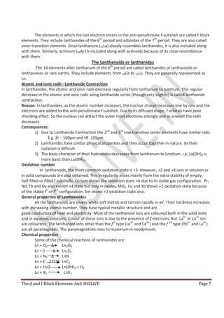 The d and f-Block Elements-Anil-HSSLiVE Page 7
The elements in which the last electron enters in the anti-penultimate f-subshell are called f-block
elements. They include lanthanides of the 6th
period and actinides of the 7th
period. They are also called
inner transition elements. Since lanthanum (57La) closely resembles lanthanides, it is also included along
with them. Similarly, actinium (89Ac) is included along with actinoids because of its close resemblance
with them.
The Lanthanoids or lanthanides
The 14 elements after lanthanum of the 6th
period are called lanthanides or lanthanoids or
lanthanones or rare earths. They include elements from 58Ce to 71Lu. They are generally represented as
Ln.
Atomic and ionic radii - Lanthanide Contraction
In lanthanides, the atomic and ionic radii decrease regularly from lanthanum to lutetium. This regular
decrease in the atomic and ionic radii along lanthanide series (though very slightly) is called lanthanide
contraction.
Reason: In lanthanides, as the atomic number increases, the nuclear charge increases one by one and the
electrons are added to the anti-penultimate f subshell. Due to its diffused shape, f orbitals have poor
shielding effect. So the nucleus can attract the outer most electrons strongly and as a result the radii
decreases.
Consequences:
1) Due to Lanthanide Contraction the 2nd
and 3rd
row transition series elements have similar radii.
E.g. Zr – 160pm and Hf -159pm
2) Lanthanides have similar physical properties and they occur together in nature. So their
isolation is difficult.
3) The basic character of their hydroxides decreases from lanthanum to lutetium. i.e, La(OH)3 is
more basic than Lu(OH)3.
Oxidation number
In lanthanoids, the most common oxidation state is +3. However, +2 and +4 ions in solution or
in solid compounds are also obtained. This irregularity arises mainly from the extra stability of empty,
half-filled or filled f subshells. Cerium shows the oxidation state +4 due to its noble gas configuration. Pr,
Nd, Tb and Dy also exhibit +4 state but only in oxides, MO2. Eu and Yb shows +2 oxidation state because
of the stable f7
or f14
configuration. Sm shows +2 oxidation state also.
General properties of Lanthanoides
All the lanthanoids are silvery white soft metals and tarnish rapidly in air. Their hardness increases
with increasing atomic number. They have typical metallic structure and are
good conductors of heat and electricity. Most of the lanthanoid ions are coloured both in the solid state
and in aqueous solutions. Colour of these ions is due to the presence of f electrons. But La3+
or Lu3+
ion
are colourless. The lanthanoid ions other than the f 0
type (La3+
and Ce4+
) and the f 14
type (Yb2+
and Lu3+
)
are all paramagnetic. The paramagnetism rises to maximum in neodymium.
Chemical properties
Some of the chemical reactions of lanthanides are:
Ln + O2 ∆ Ln2O3
Ln + S ∆ Ln2S3
Ln + N2 ∆ LnN
Ln + C 2773K LnC2
Ln + H2O Ln(OH)3 + H2
Ln + X2 LnX3
 