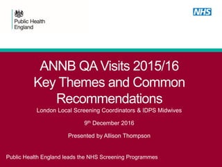 ANNB QA Visits 2015/16
Key Themes and Common
Recommendations
Public Health England leads the NHS Screening Programmes
London Local Screening Coordinators & IDPS Midwives
9th December 2016
Presented by Allison Thompson
 