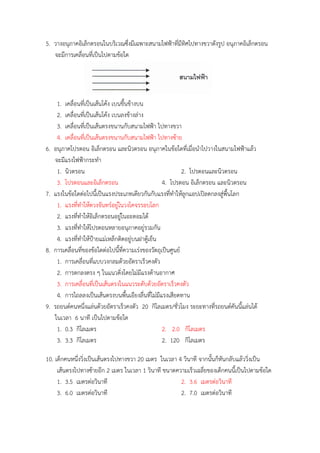 5. วำงอนุภำคอิเล็กตรอนในบริเวณซึ่งมีเฉพำะสนำมไฟฟ้ำที่มีทิศไปทำงขวำดังรูป อนุภำคอิเล็กตรอน
จะมีกำรเคลื่อนที่เป็นไปตำมข้อใด
1. เคลื่อนที่เป็นเส้นโค้ง เบนขึ้นข้ำงบน
2. เคลื่อนที่เป็นเส้นโค้ง เบนลงข้ำงล่ำง
3. เคลื่อนที่เป็นเส้นตรงขนำนกับสนำมไฟฟ้ำ ไปทำงขวำ
4. เคลื่อนที่เป็นเส้นตรงขนำนกับสนำมไฟฟ้ำ ไปทำงซ้ำย
6. อนุภำคโปรตอน อิเล็กตรอน และนิวตรอน อนุภำคในข้อใดที่เมื่อนำไปวำงในสนำมไฟฟ้ำแล้ว
จะมีแรงไฟฟ้ำกระทำ
1. นิวตรอน 2. โปรตอนและนิวตรอน
3. โปรตอนและอิเล็กตรอน 4. โปรตอน อิเล็กตรอน และนิวตรอน
7. แรงในข้อใดต่อไปนี้เป็นแรงประเภทเดียวกันกับแรงที่ทำให้ลูกแอปเปิลตกลงสู่พื้นโลก
1. แรงที่ทำให้ดวงจันทร์อยู่ในวงโคจรรอบโลก
2. แรงที่ทำให้อิเล็กตรอนอยู่ในอะตอมได้
3. แรงที่ทำให้โปรตอนหลำยอนุภำคอยู่รวมกัน
4. แรงที่ทำให้ป้ำยแม่เหล็กติดอยู่บนฝำตู้เย็น
8. กำรเคลื่อนที่ของข้อใดต่อไปนี้ที่ควำมเร่งของวัตถุเป็นศูนย์
1. กำรเคลื่อนที่แบบวงกลมด้วยอัตรำเร็วคงตัว
2. กำรตกลงตรง ๆ ในแนวดิ่งโดยไม่มีแรงต้ำนอำกำศ
3. กำรเคลื่อนที่เป็นเส้นตรงในแนวระดับด้วยอัตรำเร็วคงตัว
4. กำรไถลลงเป็นเส้นตรงบนพื้นเอียงลื่นที่ไม่มีแรงเสียดทำน
9. รถยนต์คนหนึ่งแล่นด้วยอัตรำเร็วคงตัว 20 กิโลเมตร/ชั่วโมง ระยะทำงที่รถยนต์คันนี้แล่นได้
ในเวลำ 6 นำที เป็นไปตำมข้อใด
1. 0.3 กิโลเมตร 2. 2.0 กิโลเมตร
3. 3.3 กิโลเมตร 2. 120 กิโลเมตร
10. เด็กคนหนึ่งวิ่งเป็นเส้นตรงไปทำงขวำ 20 เมตร ในเวลำ 4 วินำที จำกนั้นก็หันกลับแล้ววิ่งเป็น
เส้นตรงไปทำงซ้ำยอีก 2 เมตร ในเวลำ 1 วินำที ขนำดควำมเร็วเฉลี่ยของเด็กคนนี้เป็นไปตำมข้อใด
1. 3.5 เมตรต่อวินำที 2. 3.6 เมตรต่อวินำที
3. 6.0 เมตรต่อวินำที 2. 7.0 เมตรต่อวินำที
 