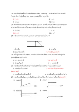 23. รถยนต์คันหนึ่งเคลื่อนที่จำกหยุดนิ่งไปบนเส้นตรง เวลำผ่ำนไป 4 วินำที มีควำมเร็วเป็น 8 เมตร/
วินำทีถ้ำอัตรำเร็วเพิ่มขึ้นอย่ำงสม่ำเสมอ รถยนต์คันนี้มีควำมเร่งท่ำใด
1. 2 m/s 2. 4 m/s
3. 12m/s 4.14 m/s
24. เด็กคนหนึ่งเดินไปทำงทิศเหนือได้ระยะทำง 30 เมตร จำกนั้นเดินไปทำงทิศตะวันออกได้ระยะทำง
400 เมตร ใช้เวลำเดินทำงทั้งหมด 500 วินำที เด็กคนนี้เดินด้วยอัตรำเร็วเฉลี่ยกี่เมตร/วินำที
1. 0.2 m/s 2. 1.0 m/s
3.1.4 m/s 4. 2.0 m/s
24. ยิงวัตถุจำกหน้ำผำออกไปในแนวระดับ ปริมำณใดของวัตถุมีค่ำคงที่
1.อัตรำเร็ว 2. ควำมเร็ว
3.ควำมเร็วในแนวดิ่ง 4.ควำมเร็วในแนวระดับ
25. เหวี่ยงจุกยำงให้เคลื่อนที่เป็นแนววงกลมในระนำบระดับศีรษะ 20 รอบใช้เวลำ 5 วินำที จุกยำง
เคลื่อนที่ด้วยควำมเร็วเท่ำใด
1. 0.25 รอบ/วินำที 2. 4 รอบ/วินำที
3. 5 รอบ/วินำที 4. 10 รอบ/วินำที
26. กำรเคลื่อนที่ใดที่แรงลัพธ์ที่กระทำต่อวัตถุมีทิศตั้งฉำกกับทิศของกำรเคลื่อนที่ตลอดเวลำ
1. กำรเคลื่อนที่ในแนวตรง 2. กำรเคลื่อนที่แบบวงกลมด้วย
อัตรำเร็วคงที่
3. กำรเคลื่อนที่แบบโปรเจคไทล์ 4. กำรเคลื่อนที่แบบฮำร์มอนิกอย่ำงง่ำย
27. กำรเคลื่อนที่เป็นเส้นตรง กรำฟในข้อใดแสดงว่ำวัตถุกำลังเคลื่อนที่ด้วยควำมเร็วคงตัว(ตอบข้อ4)
 