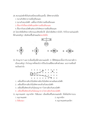 28. สนำมแม่เหล็กที่เป็นส่วนหนึ่งของเคลื่อนแสงนั้น มีทิศทำงตำมข้อใด
1. ขนำนกับทิศทำงกำรเคลื่อนที่ของแสง
2. ขนำนกับสนำมไฟฟ้ำ แต่ตั้งฉำกกับทิศกำรเคลื่อนที่ของแสง
3. ตั้งฉำกกับทั้งสนำมไฟฟ้ำและทิศกำรเคลื่อนที่ของแสง
4. ตั้งฉำกกับสนำมไฟฟ้ำแต่ขนำนกับทิศของกำรเคลื่อนที่ของแสง
29. โดยปกติเข็มทิศจะวำงตัวตำมแนวทิศเหนือ-ใต้ เมื่อนำเข็มทิศมำวำงใกล้ๆ กับกึ่งกลำงแท่งแม่เหล็ก
ที่ตำแหน่งดังรูป เข็มทิศจะชี้ในลักษณะใด(ตอบข้อที่4)
30. ลำอนุภำค P และ Q เมื่อเคลื่อนที่ผ่ำนสนำมแม่เหล็ก B ที่มีทิศพุ่งออกตั้งฉำกกับกระดำษมีกำร
เบี่ยงเบนดังรูป ถ้ำนำอนุภำคทั้งสองไปวำงไว้ในบริเวณที่มีสนำมฟ้ำสม่ำเสมอ แนวกำรเคลื่อนที่
จะเป็นอย่ำงไร
1. เคลื่อนที่ไปทำงเดียวกันในทิศทำงเดียวกันในทิศทำงตำมเส้นสนำมไฟฟ้ำ
2. เคลื่อนที่ไปทำงเดียวกันในทิศทำงตรงข้ำมกับสนำมไฟฟ้ำ
3. เคลื่อนที่ในทิศตรงข้ำมกันโดยอนุภำค P ไปทำงเดียวกับสนำมไฟฟ้ำ
4. เคลื่อนที่ในทิศตรงข้ำมกันโดยอนุภำค Q ไปทำงเดียวกับสนำมไฟฟ้ำ
31. อนุภำคแอลฟำ อนุภำคบีตำ รังสีแกมมำ เมื่อเคลื่อนที่ในสนำมแม่เหล็ก ข้อใดไม่เกิดกำรเบน
1. อนุภำคแอลฟำ 2. อนุภำคบีตำ
3. รังสีแกมมำ 4. อนุภำคแอลฟำและบีตำ
 