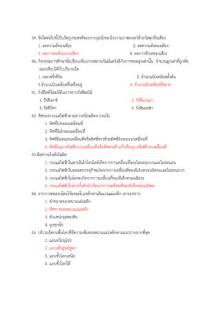 39. ข้อใดต่อไปนี้เป็นวัตถุประสงค์ของกำรบุผนังของโรงงำนภำพยนตร์ด้วยวัสดุกลืนเสียง
1. ลดควำมถี่ของเสียง 2. ลดควำมดังของเสียง
3. ลดกำรสะท้อนของเสียง 4. ลดกำรหักเหของเสียง
40. กิจกรรมกำรศึกษำที่เปรียบเทียบกำรสลำยกัมมันตรังสีกับกำรทอดลูกเต๋ำนั้น จำนวนลูกเต๋ำที่ถูกคัด
ออกเทียบได้กับปริมำณใด
1. เวลำครึ่งชีวิต 2. จำนวนนิวเคลียสตั้งต้น
3.จำนวนนิวเคลียสที่เหลืออยู่ 4. จำนวนนิวเคลียสที่สลำย
41. รังสีใดที่นิยมใช้ในกำรอำบรังสีผลไม้
1. รังสีเอกซ์ 2. รังสีแกมมำ
3. รังสีบีตำ 4. รังสีแอลฟำ
42. ทิศของกระแสไฟฟ้ำตำมสำกลนิยมคิดจำกอะไร
1. ทิศที่โปรตอนเคลื่อนที่
2. ทิศที่อิเล็กตอนเคลื่อนที่
3. ทิศที่อิออนลบเคลื่อนที่หรือทิศที่ตรงข้ำมทิศที่อิออนบวกเคลื่อนที่
4. ทิศที่อนุภำคไฟฟ้ำบวกเคลื่อนที่หรือทิศตรงข้ำมกับที่อนุภำคไฟฟ้ำลบเคลื่อนที่
43.ข้อควำมในข้อใดผิด
1. กระแสไฟฟ้ำในสำรอิเล็กโทรไลต์เกิดจำกกำรเคลื่อนที่ของไอออนบวกและไอออนลบ
2. กระแสไฟฟ้ำในหลอดบรรจุก๊ำซเกิดจำกกำรเคลื่อนที่ของอิเล็กตรอนอิสระและไอออนบวก
3. กระแสไฟฟ้ำในโลหะเกิดจำกกำรเคลื่อนที่ของอิเล็กตรอนอิสระ
4. กระแสไฟฟ้ำในสำรกึ่งตัวนำเกิดจำกกำรเคลื่อนที่ของอิเล็กตรอนอิสระ
44. จำกกำรทดลองโดยใช้ผงตะไบเหล็กหำเส้นแรงแม่เหล็ก เรำจะทรำบ
1. ค่ำขนำดของสนำมแม่เหล็ก
2. ทิศทำงของสนำมแม่เหล็ก
3. ตำแหน่งจุดสะเทิน
4. ถูกทุกข้อ
45. บริเวณใดบนพื้นโลกที่มีควำมเข้มของสนำมแม่เหล็กตำมแนวรำบมำกที่สุด
1. แถบทวีปยุโรป
2. แถบเส้นสูนย์สูตร
3. แถบขั้วโลกเหนือ
4. แถบขั้วโลกใต้
 