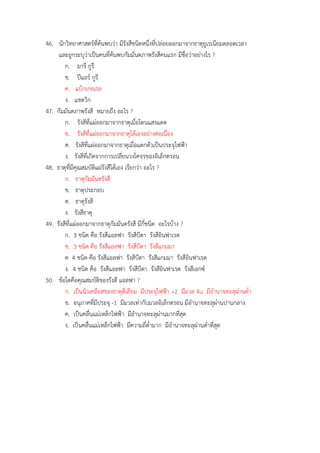 46. นักวิทยำศำสตร์ที่ค้นพบว่ำ มีรังสีชนิดหนึ่งที่ปล่อยออกมำจำกธำตุยูเรเนียมตลอดเวลำ
และถูกระบุว่ำเป็นคนที่ค้นพบกัมมันตภำพรังสีคนแรก มีชื่อว่ำอย่ำงไร ?
ก. มำรี กูรี
ข. ปีแอร์ กูรี
ค. แบ็กเกอเรล
ง. แชดวิก
47. กัมมันตภำพรังสี หมำยถึง อะไร ?
ก. รังสีที่แผ่ออกมำจำกธำตุเมื่อโดนแสงแดด
ข. รังสีที่แผ่ออกมำจำกธำตุได้เองอย่ำงต่อเนื่อง
ค. รังสีที่แผ่ออกมำจำกธำตุเมื่อแตกตัวเป็นประจุไฟฟ้ำ
ง. รังสีที่เกิดจำกกำรเปลี่ยนวงโคจรของอิเล็กตรอน
48. ธำตุที่มีคุณสมบัติแผ่รังสีได้เอง เรียกว่ำ อะไร ?
ก. ธำตุกัมมันตรังสี
ข. ธำตุประกอบ
ค. ธำตุรังสี
ง. รังสีธำตุ
49. รังสีที่แผ่ออกมำจำกธำตุกัมมันตรังสี มีกี่ชนิด อะไรบ้ำง ?
ก. 3 ชนิด คือ รังสีแอลฟำ รังสีบีตำ รังสีอินฟำเรด
ข. 3 ชนิด คือ รังสีแอลฟำ รังสีบีตำ รังสีแกมมำ
ค 4 ชนิด คือ รังสีแอลฟำ รังสีบีตำ รังสีแกมมำ รังสีอินฟำเรด
ง. 4 ชนิด คือ รังสีแอลฟำ รังสีบีตำ รังสีอินฟำเรด รังสีเอกซ์
50. ข้อใดคือคุณสมบัติของรังสี แอลฟำ ?
ก. เป็นนิวเคลียสของธำตุฮีเลียม มีประจุไฟฟ้ำ +2 มีมวล 4u มีอำนำจทะลุผ่ำนต่ำ
ข. อนุภำคที่มีประจุ -1 มีมวลเท่ำกับมวลอิเล็กตรอน มีอำนำจทะลุผ่ำนปำนกลำง
ค. เป็นคลื่นแม่เหล็กไฟฟ้ำ มีอำนำจทะลุผ่ำนมำกที่สุด
ง. เป็นคลื่นแม่เหล็กไฟฟ้ำ มีควำมถี่ต่ำมำก มีอำนำจทะลุผ่ำนต่ำที่สุด
 