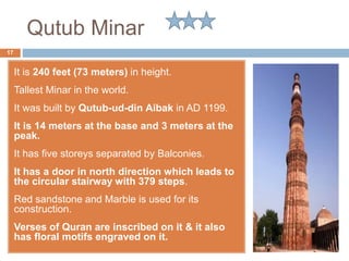 Qutub Minar
It is 240 feet (73 meters) in height.
Tallest Minar in the world.
It was built by Qutub-ud-din Aibak in AD 1199.
It is 14 meters at the base and 3 meters at the
peak.
It has five storeys separated by Balconies.
It has a door in north direction which leads to
the circular stairway with 379 steps.
Red sandstone and Marble is used for its
construction.
Verses of Quran are inscribed on it & it also
has floral motifs engraved on it.
17
 