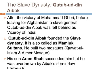 The Slave Dynasty: Qutub-ud-din
Aibak
 After the victory of Muhammad Ghori,
before leaving for Afghanistan a slave
general Qutub-ud-din Aibak was left
behind as Viceroy of India.
 Qutub-ud-din Aibak founded the Slave
dynasty. It is also called as Mamluk
Sultans. He built two mosques (Quwat-ul-
Islam & Ajmer Mosque)
 His son Aram Shah succeeded him but
he was overthrown by Aibak’s son-in-law
19
 