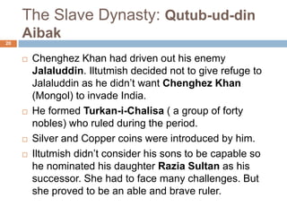 The Slave Dynasty: Qutub-ud-din
Aibak
 Chenghez Khan had driven out his enemy
Jalaluddin. Iltutmish decided not to give
refuge to Jalaluddin as he didn’t want
Chenghez Khan (Mongol) to invade India.
 He formed Turkan-i-Chalisa ( a group of
forty nobles) who ruled during the period.
 Silver and Copper coins were introduced by
him.
 Iltutmish didn’t consider his sons to be
capable so he nominated his daughter Razia
Sultan as his successor. She had to face
many challenges. But she proved to be an
20
 