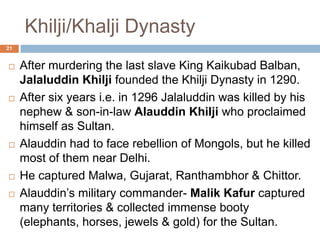 Khilji/Khalji Dynasty
 After murdering the last slave King Kaikubad
Balban, Jalaluddin Khilji founded the Khilji
Dynasty in 1290.
 After six years i.e. in 1296 Jalaluddin was killed
by his nephew & son-in-law Alauddin Khilji who
proclaimed himself as Sultan.
 Alauddin had to face rebellion of Mongols, but he
killed most of them near Delhi.
 He captured Malwa, Gujarat, Ranthambhor &
Chittor.
 Alauddin’s military commander- Malik Kafur
captured many territories & collected immense
21
 