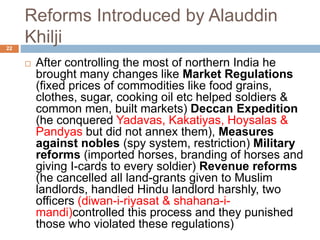 Reforms Introduced by Alauddin
Khilji22
 After controlling the most of northern India he
brought many changes like Market Regulations
(fixed prices of commodities like food grains,
clothes, sugar, cooking oil etc helped soldiers &
common men, built markets) Deccan Expedition
(he conquered Yadavas, Kakatiyas, Hoysalas &
Pandyas but did not annex them), Measures
against nobles (spy system, restriction) Military
reforms (imported horses, branding of horses and
giving I-cards to every soldier) Revenue reforms
(he cancelled all land-grants given to Muslim
landlords, handled Hindu landlord harshly, two
officers (diwan-i-riyasat & shahana-i-
mandi)controlled this process and they punished
those who violated these regulations)
 