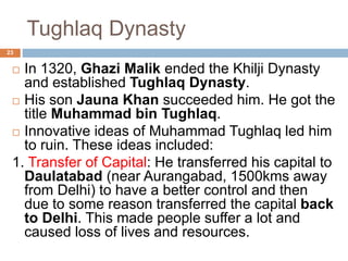 Tughlaq Dynasty
 In 1320, Ghazi Malik ended the Khilji Dynasty
and established Tughlaq Dynasty.
 His son Jauna Khan succeeded him. He got the
title Muhammad bin Tughlaq.
 Innovative ideas of Muhammad Tughlaq led him
to ruin. These ideas included:
1. Transfer of Capital: He transferred his capital to
Daulatabad (near Aurangabad, 1500kms away
from Delhi) to have a better control and then
due to some reason transferred the capital back
to Delhi. This made people suffer a lot and
caused loss of lives and resources.
23
 