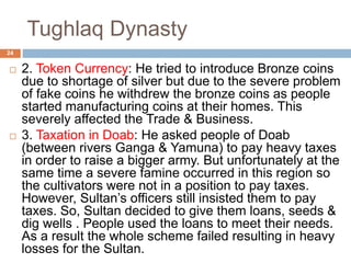 Tughlaq Dynasty
 2. Token Currency: He tried to introduce Bronze coins
due to shortage of silver but due to the severe problem
of fake coins he withdrew the bronze coins as people
started manufacturing coins at their homes. This
severely affected the Trade & Business.
 3. Taxation in Doab: He asked people of Doab
(between rivers Ganga & Yamuna) to pay heavy taxes
in order to raise a bigger army. But unfortunately at the
same time a severe famine occurred in this region so
the cultivators were not in a position to pay taxes.
However, Sultan’s officers still insisted them to pay
taxes. So, Sultan decided to give them loans, seeds &
dig wells . People used the loans to meet their needs.
As a result the whole scheme failed resulting in heavy
losses for the Sultan.
24
 