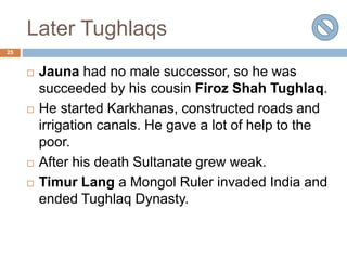 Later Tughlaqs
25
 Jauna had no male successor, so he was
succeeded by his cousin Firoz Shah Tughlaq.
 He started Karkhanas, constructed roads and
irrigation canals. He gave a lot of help to the
poor.
 After his death Sultanate grew weak.
 Timur Lang a Mongol Ruler invaded India and
ended Tughlaq Dynasty.
 