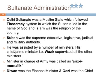 Sultanate Administration
 Delhi Sultanate was a Muslim State which followed
Theocracy system in which the Sultan ruled in the
name of God and Islam was the religion of the
country.
 Sultan was the supreme executive, legislative, judicial
and military authority.
 He was assisted by a number of ministers. His
chief/prime minister i.e. Wazir supervised all the other
ministers.
 Minister in charge of Army was called as ‘ariz-i-
mumalik.’
26
 