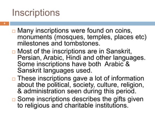 Inscriptions
 Many inscriptions were found on coins,
monuments (mosques, temples, places etc)
milestones and tombstones.
 Most of the inscriptions are in Sanskrit,
Persian, Arabic, Hindi and other languages.
Some inscriptions have both Arabic &
Sanskrit languages used.
 These inscriptions gave a lot of information
about the political, society, culture, religion,
& administration seen during this period.
 Some inscriptions describes the gifts given
to religious and charitable institutions.
4
 