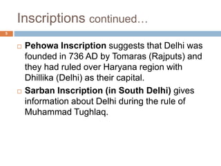 Inscriptions continued…
5
 Pehowa Inscription suggests that Delhi was
founded in 736 AD by Tomaras (Rajputs) and
they had ruled over Haryana region with
Dhillika (Delhi) as their capital.
 Sarban Inscription (in South Delhi) gives
information about Delhi during the rule of
Muhammad Tughlaq.
 