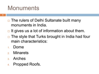 Monuments
 The rulers of Delhi Sultanate built many
monuments in India.
 It gives us a lot of information about them.
 The style that Turks brought in India had four
main characteristics:
1. Dome
2. Minarets
3. Arches
4. Propped Roofs.
6
 