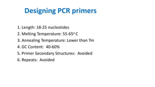 Designing PCR primers
1. Length: 18-25 nucleotides
2. Melting Temperature: 55-65o C
3. Annealing Temperature: Lower than Tm
4. GC Content: 40-60%
5. Primer Secondary Structures: Avoided
6. Repeats: Avoided
 