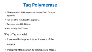 Taq Polymerase
• DNA dependent DNA polymerase derived from Thermus
aquaticus
• Half life of 45 minutes at 95 degree C .
• Extension rate: 2kb-4kb/min
• Processivity: 50-60 bases
Why is Taq so stable?
• Increased hydrophobicity of the core of the
enzyme
• Improved stabilization by electrostatic forces
 