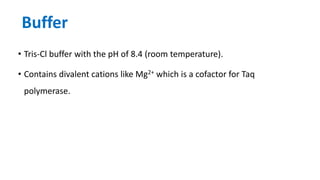 Buffer
• Tris-Cl buffer with the pH of 8.4 (room temperature).
• Contains divalent cations like Mg2+ which is a cofactor for Taq
polymerase.
 