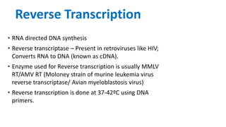 Reverse Transcription
• RNA directed DNA synthesis
• Reverse transcriptase – Present in retroviruses like HIV;
Converts RNA to DNA (known as cDNA).
• Enzyme used for Reverse transcription is usually MMLV
RT/AMV RT (Moloney strain of murine leukemia virus
reverse transcriptase/ Avian myeloblastosis virus)
• Reverse transcription is done at 37-42ºC using DNA
primers.
 