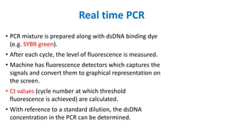 • PCR mixture is prepared along with dsDNA binding dye
(e.g. SYBR green).
• After each cycle, the level of fluorescence is measured.
• Machine has fluorescence detectors which captures the
signals and convert them to graphical representation on
the screen.
• Ct values (cycle number at which threshold
fluorescence is achieved) are calculated.
• With reference to a standard dilution, the dsDNA
concentration in the PCR can be determined.
Real time PCR
 