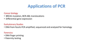 Cancer biology
• BRCA1 mutation, BCR-ABL translocations
• Differential gene expression
Evolutionary Studies
• DNA from fossils PCR amplified, sequenced and analyzed for homology
Forensics
• DNA finger printing
• Paternity testing
Applications of PCR
 