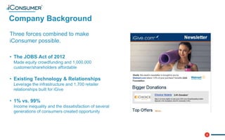 3
Company Background
®
Three forces combined to make
iConsumer possible.
• The JOBS Act of 2012
Made equity crowdfunding and 1,000,000
customer/shareholders affordable
• Existing Technology & Relationships
Leverage the infrastructure and 1,700 retailer
relationships built for iGive
• 1% vs. 99%
Income inequality and the dissatisfaction of several
generations of consumers created opportunity
 