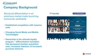 4
Company Background
®
Structural differentiation in an
enormous market made launching
iConsumer worthwhile
• Established competitors with massive
exits
• Changing Social Media and Mobile
Technologies
• Ownership is the ultimate loyalty
program – differentiation translates
into decreased member acqusition
cost, increased retention, & increased
purchase behavior
 