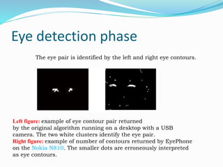 Eye detection phase
The eye pair is identified by the left and right eye contours.
Left figure: example of eye contour pair returned
by the original algorithm running on a desktop with a USB
camera. The two white clusters identify the eye pair.
Right figure: example of number of contours returned by EyePhone
on the Nokia N810. The smaller dots are erroneously interpreted
as eye contours.
 