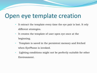 Open eye template creation
• It extract the template every time the eye pair is lost. It rely
different strategies.
• It creates the template of user open eye once at the
beginning.
• Template is saved in the persistent memory and fetched
when EyePhone is invoked.
• Lighting conditions might not be perfectly suitable for other
Environment.
 