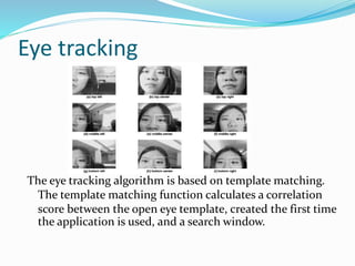 Eye tracking
The eye tracking algorithm is based on template matching.
The template matching function calculates a correlation
score between the open eye template, created the first time
the application is used, and a search window.
 