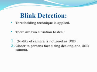 Blink Detection:
• Thresholding technique is applied.
• There are two situation to deal:
1. Quality of camera is not good as USB.
2.Closer to persons face using desktop and USB
camera.
 
