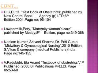  D.C.Dutta, “Text Book of Obstetricts”,published by
New Central Book Agency (p) LTD;6th
Edition,2004,Page no: 95-104
 Lowdermilk,Pery, “Maternity woman’s care”,
published by Mosby;8th Edition, page no:349-368
 Neelam Kumari,Shivani Sharma,Dr. Priti Gupta
“Midwifery & Gynecological Nursing”,2010 Edition;
S.Vikas & company (medical Publishers)India.
Page no:145-155
 V.Padubidri, Ela Anand “Textbook of obstretrics”,1st
Published, 2006;BI Publications Pvt.Ltd. Page
no:53-60
 