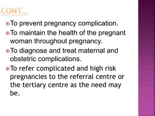 To prevent pregnancy complication.
To maintain the health of the pregnant
woman throughout pregnancy.
To diagnose and treat maternal and
obstetric complications.
To refer complicated and high risk
pregnancies to the referral centre or
the tertiary centre as the need may
be.
 