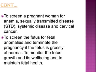 To screen a pregnant woman for
anemia, sexually transmitted disease
(STD), systemic disease and cervical
cancer.
To screen the fetus for fetal
anomalies and terminate the
pregnancy if the fetus is grossly
abnormal. To monitor the fetus
growth and its wellbeing and to
maintain fetal health.
 