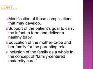 Modification of those complications
that may develop.
Support of the patient's goal to carry
the infant to term and deliver a
healthy baby.
Education of the mother-to-be and
her family for the parenting role.
Inclusion of the family as a whole in
the concept of "family-centered
maternity care."
 