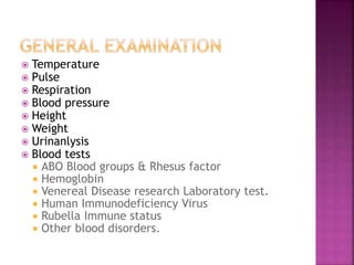  Temperature
 Pulse
 Respiration
 Blood pressure
 Height
 Weight
 Urinanlysis
 Blood tests
 ABO Blood groups & Rhesus factor
 Hemoglobin
 Venereal Disease research Laboratory test.
 Human Immunodeficiency Virus
 Rubella Immune status
 Other blood disorders.
 