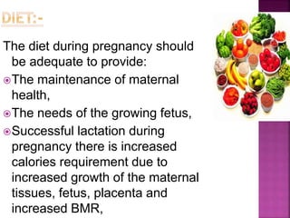 The diet during pregnancy should
be adequate to provide:
The maintenance of maternal
health,
The needs of the growing fetus,
Successful lactation during
pregnancy there is increased
calories requirement due to
increased growth of the maternal
tissues, fetus, placenta and
increased BMR,
 